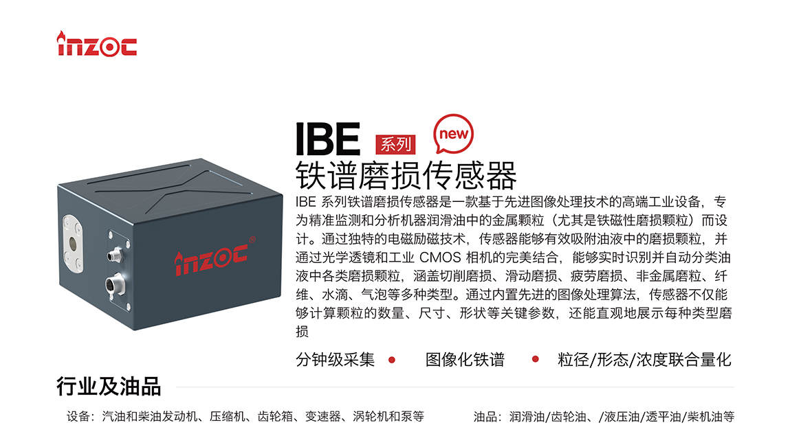 IBE 系列油液鐵譜磨損傳感器是一款基于先進圖像處理技術的高端工業設備，專為精準監測和分析機器潤滑油中的金屬顆粒(尤其是鐵磁性磨損顆粒)而設計。通過獨特的電磁勵磁技術，傳感器能夠有效吸附油液中的損顆粒，并通過光學透鏡和工業 CMOS 相機的完美結合，能夠實時識別并自動分類油液中各類磨損顆粒，涵蓋切削磨損、滑動磨損、疲勞損、非金屬磨粒、纖維、水滴、氣泡等多種類型。通過內置先進的圖像處理算法，傳感器不僅能夠計算顆粒的數量、尺寸、形狀等關鍵參數，還能直觀地展示每種類型磨損。適用行業設備：汽油和柴油發動機、壓縮機、齒輪箱、變速器、渦輪機和泵等；檢測油品:潤滑油/齒輪油、/液壓油/透平油/柴機油等。