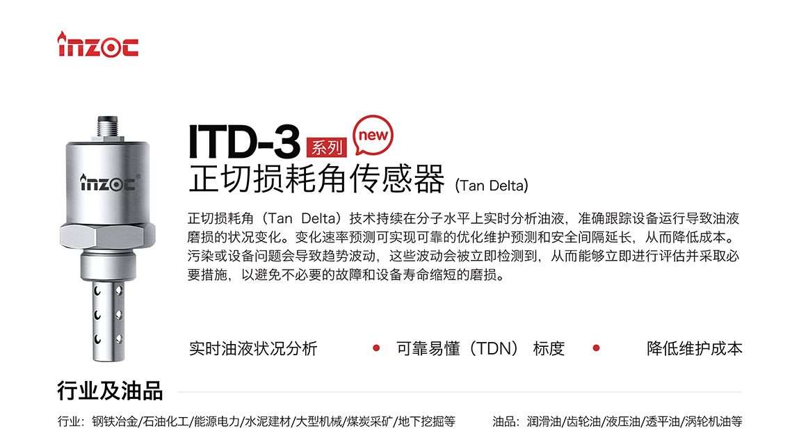 ITD-3系列油液正切損耗角(Tan Delta)傳感器技術(shù)持續(xù)在分子水平上實時分析油液，準確跟蹤設(shè)備運行導(dǎo)致油液磨損的狀況變化。變化速率預(yù)測可實現(xiàn)可靠的優(yōu)化維護預(yù)測和安全間隔延長，從而降低成本。污染或設(shè)備問題會導(dǎo)致趨勢波動，這些波動會被立即檢測到，從而能夠立即進行評估并采取必要措施，以避免不必要的故障和設(shè)備壽命縮短的磨損。應(yīng)用行業(yè):鋼鐵冶金/石油化工/能源電力/水泥建材/大型機械/煤炭采礦/地下挖掘等;檢測油品:潤滑油/齒輪油/液壓油/透平油/渦輪機油等