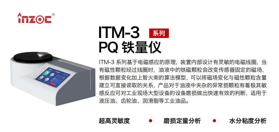 ITM-3系列PQ鐵量儀基于電磁感應的原理，裝置內部設計有靈敏的電磁線圈，當有磁性顆粒經過線圈時，油液中的鐵磁顆粒會改變傳感器固定的磁場，根據數據變化加上智火柴的算法模型，可以將磁場變化與磁性顆粒含量建立可直接讀取的關系，產品對于油液中夾雜的異常損顆粒有著極其敏感反應可對工業現場大型設備的設備磨損做出快速有效的判斷，適用于液壓油、齒輪油、潤滑脂等工業油品。