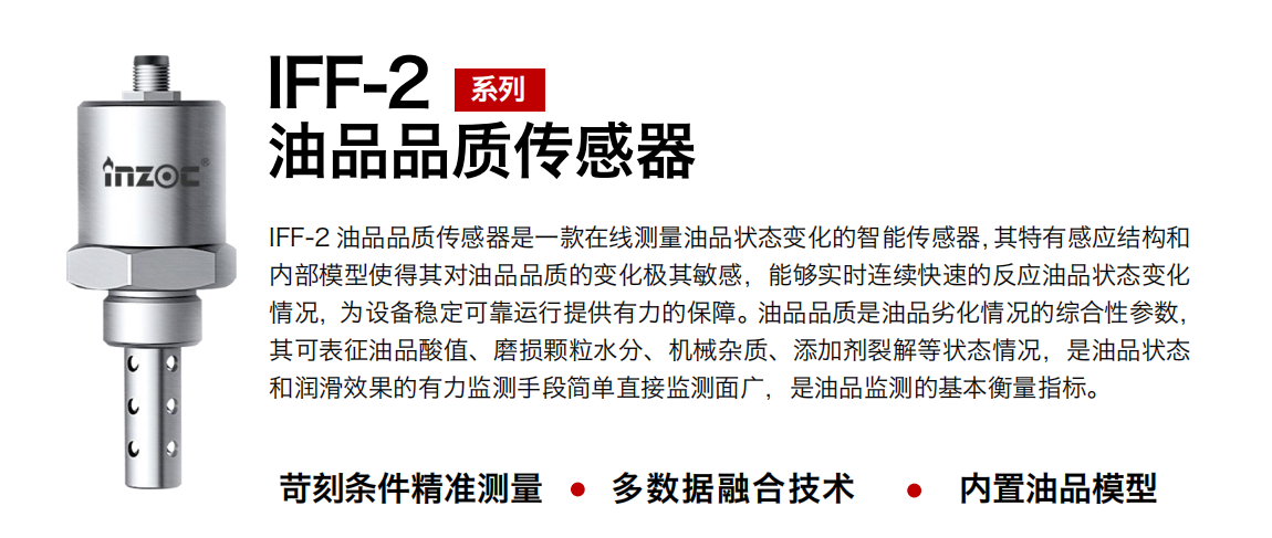 IFF-2油品品質(zhì)傳感器是一款在線測量油品狀態(tài)變化的智能傳感器，其特有感應(yīng)結(jié)構(gòu)和內(nèi)部模型使得其對油品品質(zhì)的變化極其敏感，能夠?qū)崟r連續(xù)快速的反應(yīng)油品狀態(tài)變化情況，為設(shè)備穩(wěn)定可靠運行提供有力的保障。油品品質(zhì)是油品劣化情況的綜合性參數(shù)，其可表征油品酸值、磨損顆粒水分、機械雜質(zhì)、添加劑裂解等狀態(tài)情況，是油品狀態(tài)和潤滑效果的有力監(jiān)測手段簡單直接監(jiān)測面廣，是油品監(jiān)測的基本衡量指標(biāo)。
行業(yè)：鋼鐵冶金/石油化工/能源電力/水泥建材/大型機械/煤炭采礦/地下挖掘等
油品：潤滑油/齒輪油/液壓油/透平油/渦輪機油等