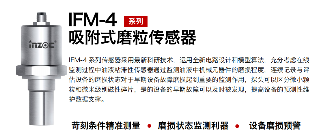 IFM-4系列油液吸附式磨粒傳感器采用最新科研技術(shù)，運(yùn)用全新電路設(shè)計(jì)和模型算法，充分考慮在線監(jiān)測過程中油液粘滯性傳感器通過監(jiān)測油液中機(jī)械元器件的磨損程度，連續(xù)記錄與評估設(shè)備的磨損狀態(tài)對于早期設(shè)備故障磨損起到重要的監(jiān)測作用，探頭可以區(qū)分微小顆粒和微米級別磁性碎片，是的設(shè)備的早期故障可以及時被發(fā)現(xiàn)，提高設(shè)備的預(yù)測性維護(hù)數(shù)據(jù)支撐。
行業(yè)：鋼鐵、石化、盾構(gòu)、電力、風(fēng)電、大型設(shè)備、OEM 集成等
油品：液壓油、透平油、柴機(jī)油、絕緣油、變壓器油等
