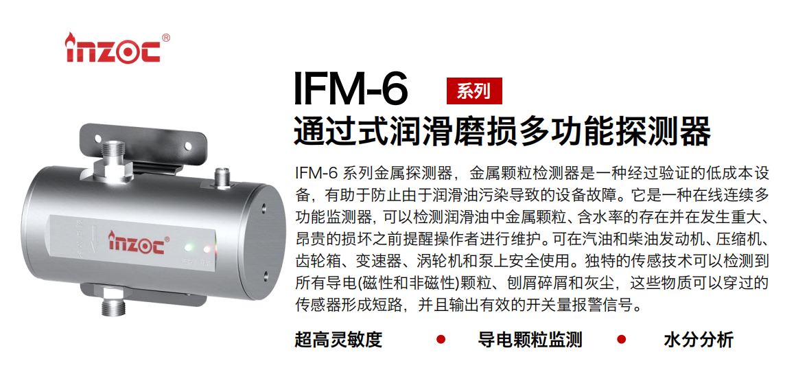 IFM-6系列過式潤滑磨損多功能探測(cè)器，該金屬顆粒檢測(cè)器是一種經(jīng)過驗(yàn)證的低成本設(shè)備，有助于防止由于潤滑油污染導(dǎo)致的設(shè)備故障。它是一種在線連續(xù)多功能監(jiān)測(cè)器，可以檢測(cè)潤滑油中金屬顆粒、含水率的存在并在發(fā)生重大、昂貴的損壞之前提醒操作者進(jìn)行維護(hù)。可在汽油和柴油發(fā)動(dòng)機(jī)、壓縮機(jī)、齒輪箱、變速器、渦輪機(jī)和泵上安全使用。獨(dú)特的傳感技術(shù)可以檢測(cè)到所有導(dǎo)電(磁性和非磁性)顆粒、刨屑碎屑和灰塵，這些物質(zhì)可以穿過的傳感器形成短路，并且輸出有效的開關(guān)量報(bào)警信號(hào)。
行業(yè)：鋼鐵、石化、盾構(gòu)、電力、風(fēng)電、大型設(shè)備、船舶運(yùn)輸
油品：液壓油、透平油、柴機(jī)油、齒輪油、變壓器、壓縮機(jī)油