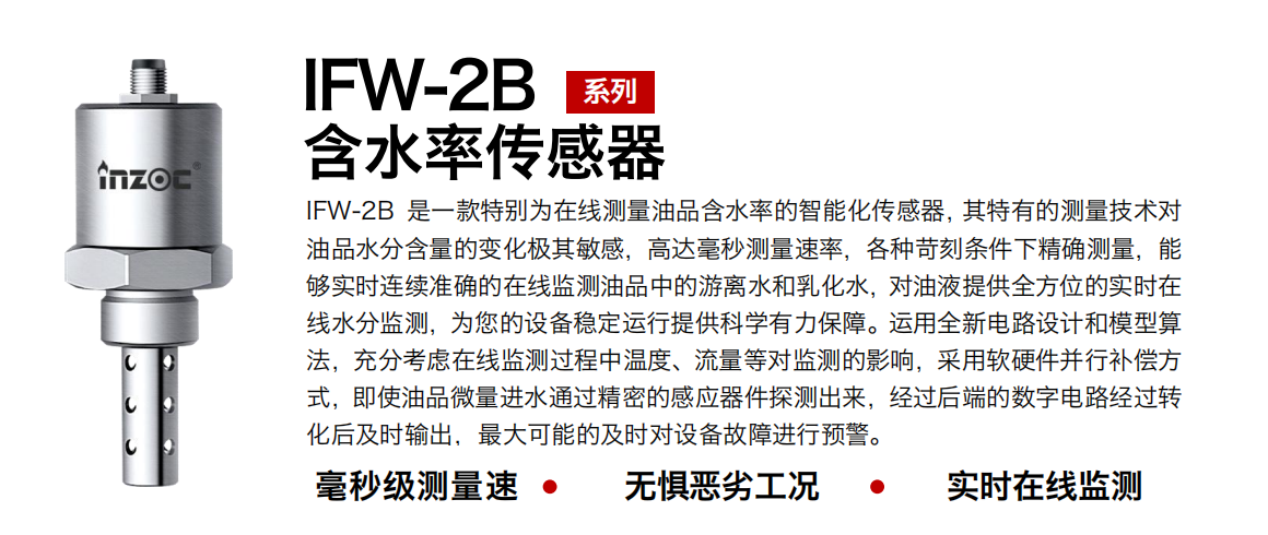 IFW-2B油液含水率傳感器是一款特別為在線測量油品含水率的智能化傳感器，其特有的測量技術對油品水分含量的變化極其敏感，高達毫秒測量速率，各種苛刻條件下精確測量，能夠實時連續(xù)準確的在線監(jiān)測油品中的游離水和乳化水，對油液提供全方位的實時在線水分監(jiān)測，為您的設備穩(wěn)定運行提供科學有力保障。運用全新電路設計和模型算法，充分考慮在線監(jiān)測過程中溫度、流量等對監(jiān)測的影響，采用軟硬件并行補償方式，即使油品微量進水通過精密的感應器件探測出來，經過后端的數字電路經過轉化后及時輸出，最大可能的及時對設備故障進行預警。
行業(yè)：鋼鐵冶金/石油化工/能源電力/水泥建材/大型機械/煤炭采礦/地下挖掘等
油品：潤滑油/齒輪油/液壓油/透平油/渦輪機油等
