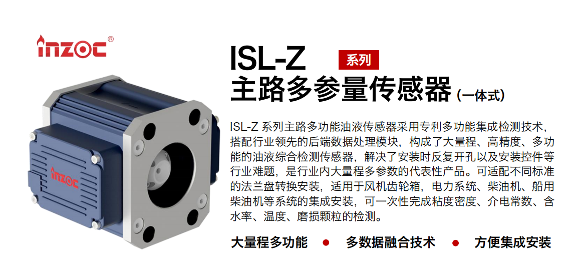 ISL-Z 系列主路多功能油液傳感器采用專利多功能集成檢測(cè)技術(shù)，搭配行業(yè)領(lǐng)先的后端數(shù)據(jù)處理模塊，構(gòu)成了大量程、高精度、多功能的油液綜合檢測(cè)傳感器，解決了安裝時(shí)反復(fù)開(kāi)孔以及安裝控件等行業(yè)難題，是行業(yè)內(nèi)大量程多參數(shù)的代表性產(chǎn)品?？蛇m配不同標(biāo)準(zhǔn)的法蘭盤轉(zhuǎn)換安裝，適用于風(fēng)機(jī)齒輪箱，電力系統(tǒng)、柴油機(jī)、船用柴油機(jī)等系統(tǒng)的集成安裝，可一次性完成粘度密度、介電常數(shù)、含水率、溫度、磨損顆粒的檢測(cè)。
                    應(yīng)用行業(yè)：鋼鐵、石化、盾構(gòu)、電力、風(fēng)電、大型設(shè)備、OEM 等
                    適用油品：齒輪油、液壓油、透平油、柴機(jī)油等