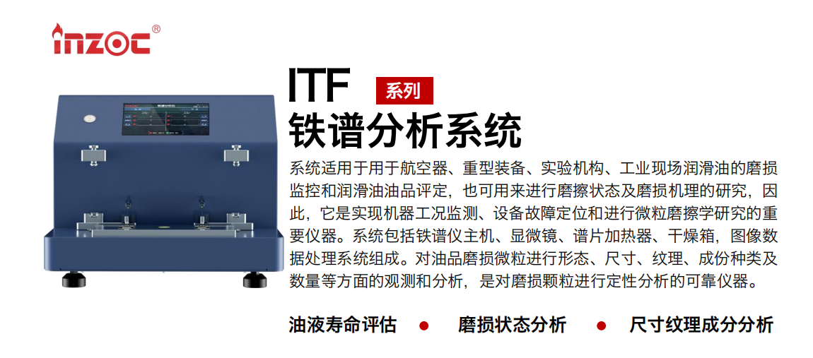 ITF油液鐵譜分析系統(tǒng)適用于用于航空器、重型裝備、實(shí)驗(yàn)機(jī)構(gòu)、工業(yè)現(xiàn)場潤滑油的磨損監(jiān)控和潤滑油油品評定，也可用來進(jìn)行磨擦狀態(tài)及磨損機(jī)理的研究，因此，它是實(shí)現(xiàn)機(jī)器工況監(jiān)測、設(shè)備故障定位和進(jìn)行微粒磨擦學(xué)研究的重要儀器。系統(tǒng)包括鐵譜儀主機(jī)、顯微鏡、譜片加熱器、干燥箱，圖像數(shù)據(jù)處理系統(tǒng)組成。對油品磨損微粒進(jìn)行形態(tài)、尺寸、紋理、成份種類及數(shù)量等方面的觀測和分析，是對磨損顆粒進(jìn)行定性分析的可靠儀器。
應(yīng)用領(lǐng)域：鋼鐵、石化、盾構(gòu)、電力、風(fēng)電、大型設(shè)備、實(shí)驗(yàn)室
適用油品：液壓油、透平油、柴機(jī)油、齒輪油、變壓器油