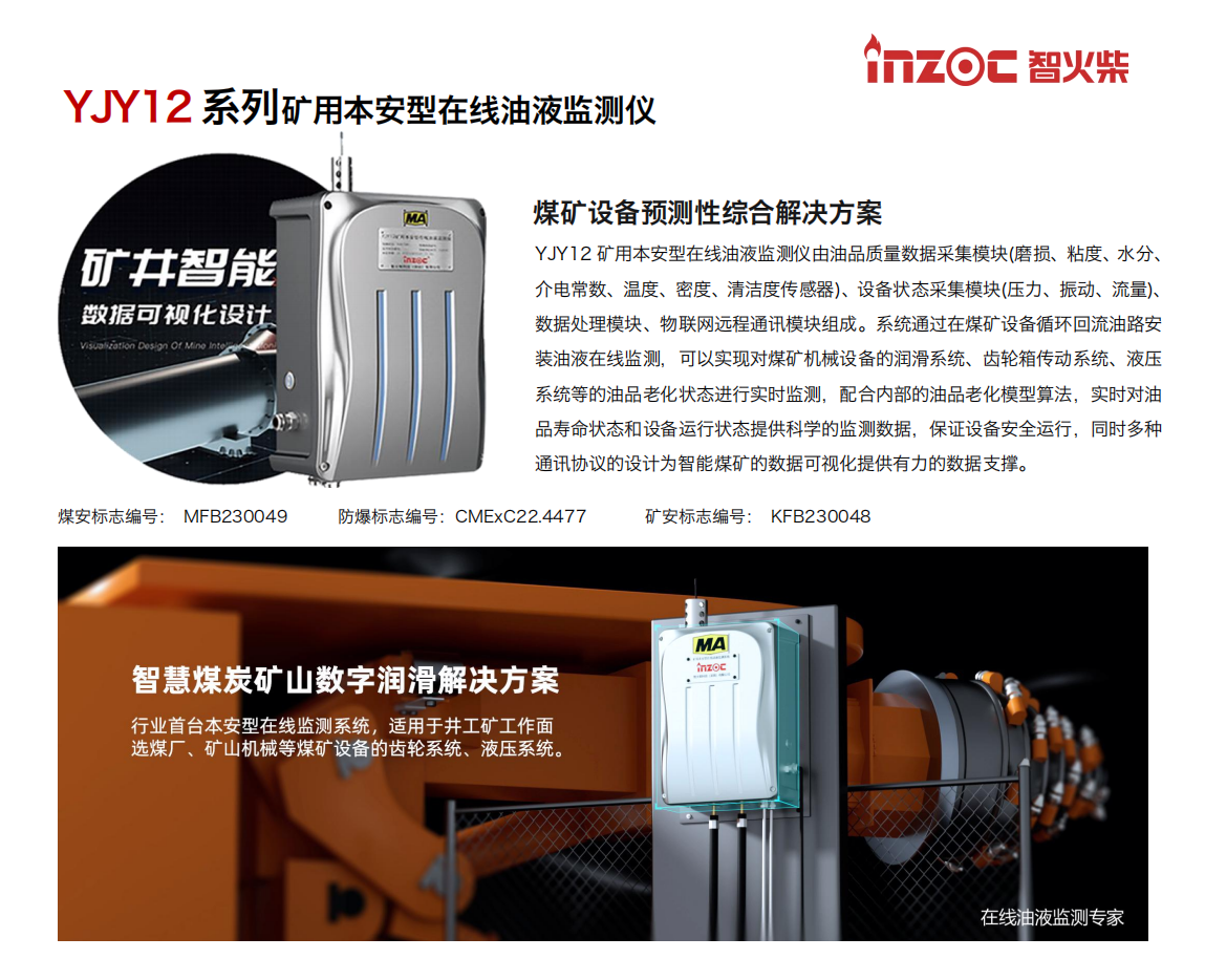 煤礦設(shè)備預(yù)測性綜合解決方案
YJY12礦用本安型在線油液監(jiān)測儀由油品質(zhì)量數(shù)據(jù)采集模塊(磨損、粘度、水分、介電常數(shù)、溫度、密度、清潔度傳感器)、設(shè)備狀態(tài)采集模塊(壓力、振動、流量)、數(shù)據(jù)處理模塊、物聯(lián)網(wǎng)遠(yuǎn)程通訊模塊組成。系統(tǒng)通過在煤礦設(shè)備循環(huán)回流油路安裝油液在線監(jiān)測，可以實現(xiàn)對煤礦機(jī)械設(shè)備的潤滑系統(tǒng)、齒輪箱傳動系統(tǒng)、液壓系統(tǒng)等的油品老化狀態(tài)進(jìn)行實時監(jiān)測，配合內(nèi)部的油品老化模型算法，實時對油品壽命狀態(tài)和設(shè)備運(yùn)行狀態(tài)提供科學(xué)的監(jiān)測數(shù)據(jù)，保證設(shè)備安全運(yùn)行，同時多種通訊協(xié)議的設(shè)計為智能煤礦的數(shù)據(jù)可視化提供有力的數(shù)據(jù)支撐。